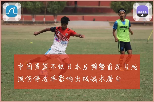 中国男篮不敌日本后调整首发与轮换伤停名单影响出线战术磨合