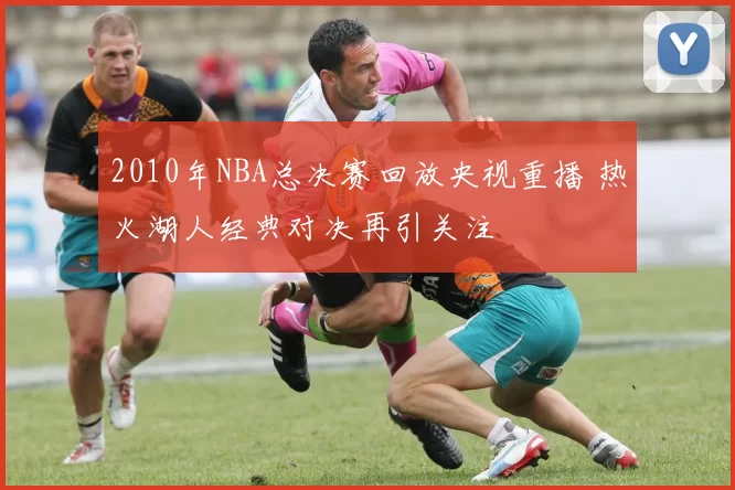 2010年NBA总决赛回放央视重播 热火湖人经典对决再引关注