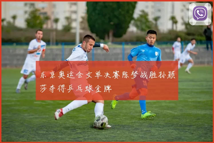 东京奥运会女单决赛陈梦战胜孙颖莎夺得乒乓球金牌