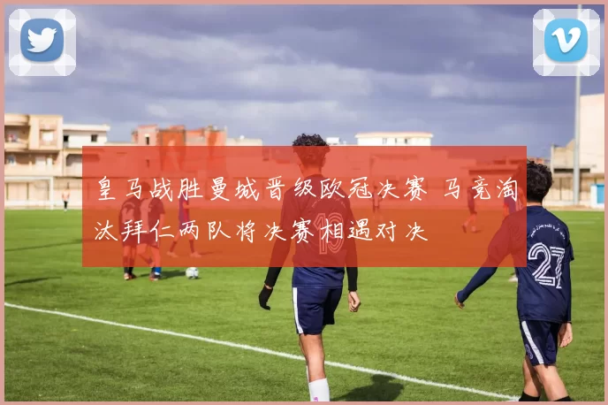 皇马战胜曼城晋级欧冠决赛 马竞淘汰拜仁两队将决赛相遇对决