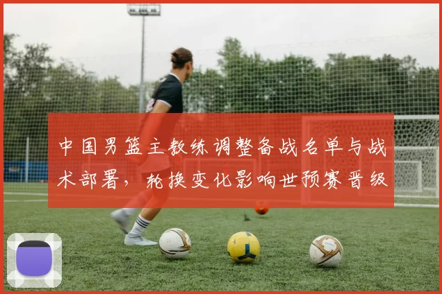 中国男篮主教练调整备战名单与战术部署，轮换变化影响世预赛晋级前景