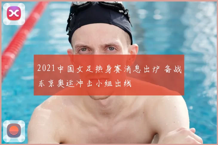 2021中国女足热身赛消息出炉 备战东京奥运冲击小组出线