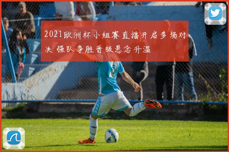 2021欧洲杯小组赛直播开启多场对决 强队争胜晋级悬念升温