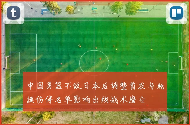 中国男篮不敌日本后调整首发与轮换伤停名单影响出线战术磨合