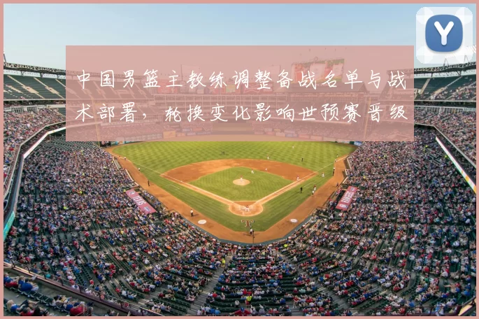 中国男篮主教练调整备战名单与战术部署，轮换变化影响世预赛晋级前景