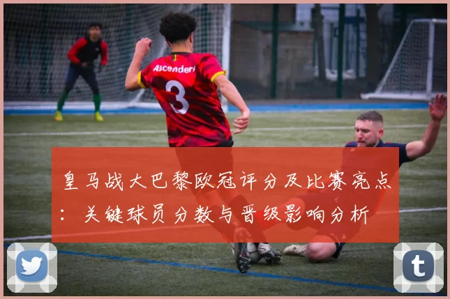 皇马战大巴黎欧冠评分及比赛亮点：关键球员分数与晋级影响分析