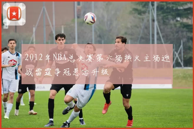 2012年NBA总决赛第六场热火主场迎战雷霆争冠悬念升级