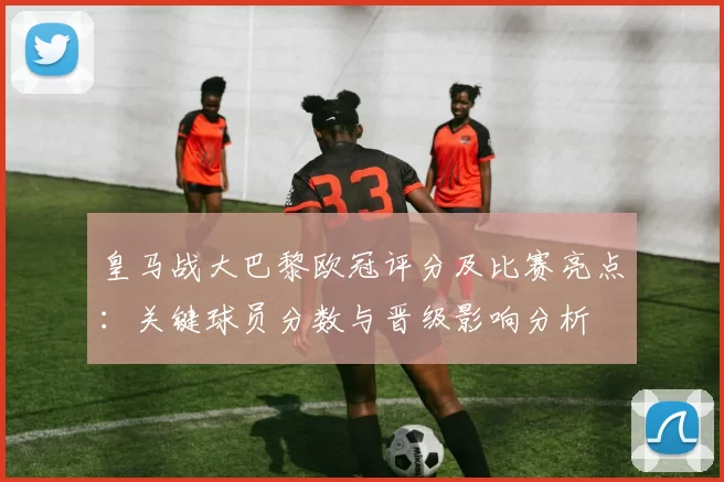 皇马战大巴黎欧冠评分及比赛亮点：关键球员分数与晋级影响分析