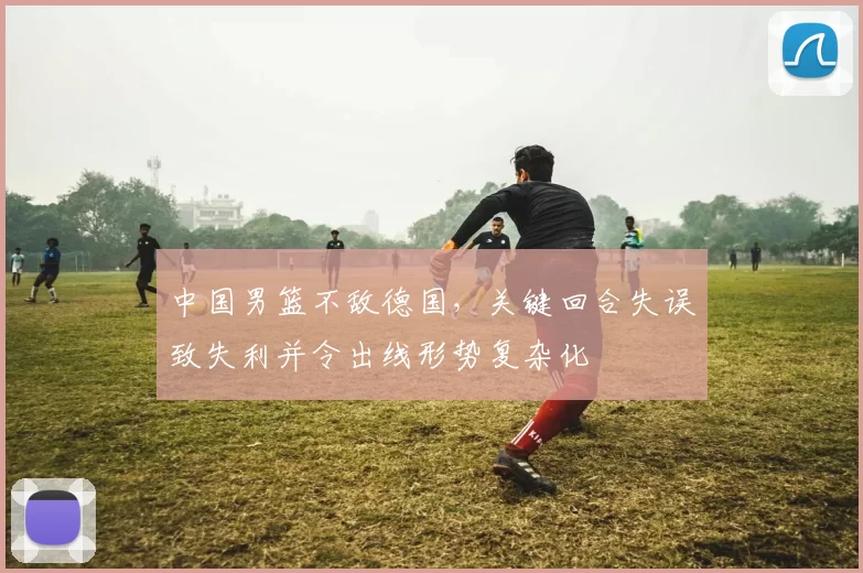 中国男篮不敌德国，关键回合失误致失利并令出线形势复杂化