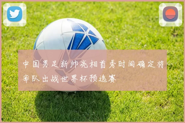 中国男足新帅亮相首秀时间确定将率队出战世界杯预选赛