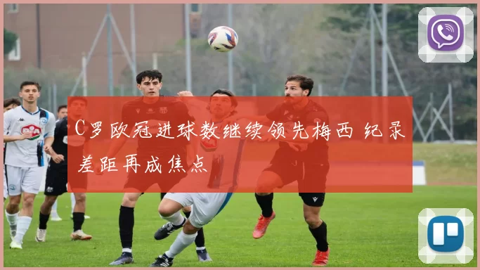 C罗欧冠进球数继续领先梅西 纪录差距再成焦点
