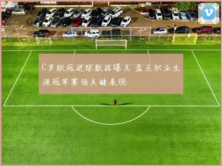 C罗欧冠进球数据曝光 盘点职业生涯冠军赛场关键表现