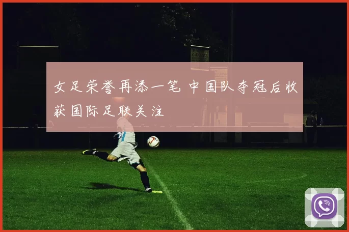 女足荣誉再添一笔 中国队夺冠后收获国际足联关注