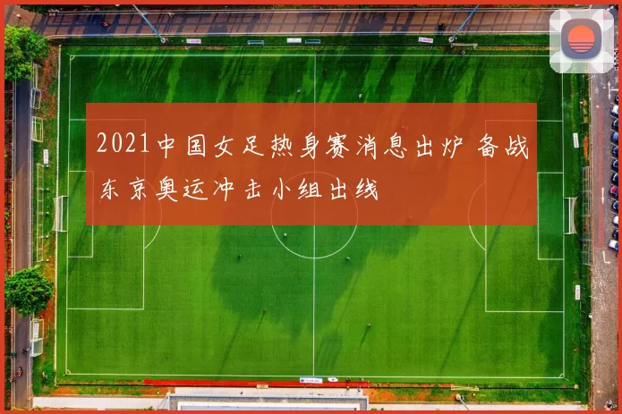 2021中国女足热身赛消息出炉 备战东京奥运冲击小组出线