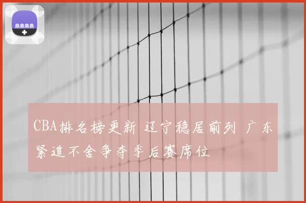 CBA排名榜更新 辽宁稳居前列 广东紧追不舍争夺季后赛席位
