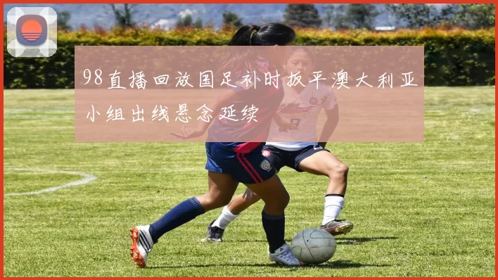 98直播回放国足补时扳平澳大利亚小组出线悬念延续