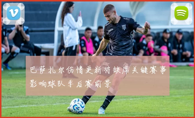 巴萨扎尔伤情更新将缺席关键赛事影响球队季后赛前景