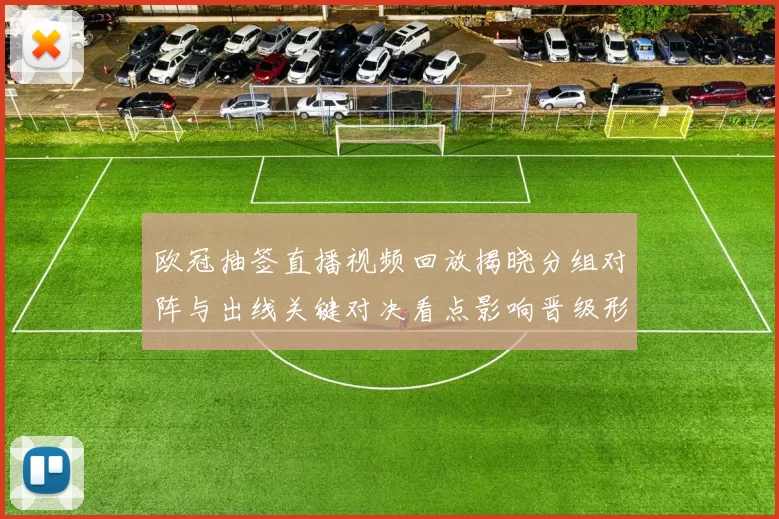 欧冠抽签直播视频回放揭晓分组对阵与出线关键对决看点影响晋级形势