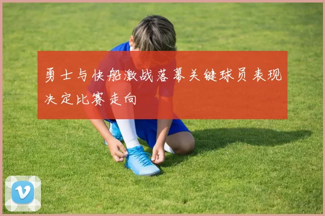 勇士与快船激战落幕关键球员表现决定比赛走向
