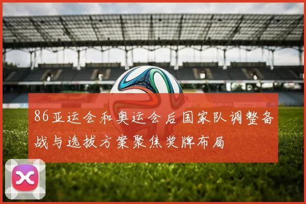 86亚运会和奥运会后国家队调整备战与选拔方案聚焦奖牌布局