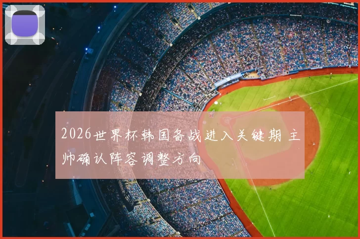 2026世界杯韩国备战进入关键期 主帅确认阵容调整方向