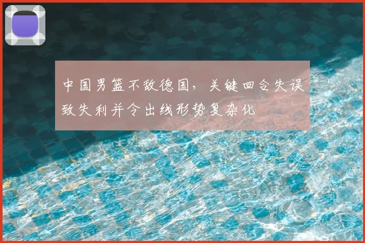 中国男篮不敌德国，关键回合失误致失利并令出线形势复杂化
