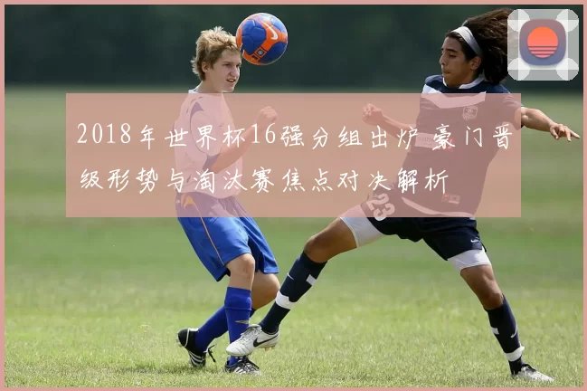 2018年世界杯16强分组出炉 豪门晋级形势与淘汰赛焦点对决解析