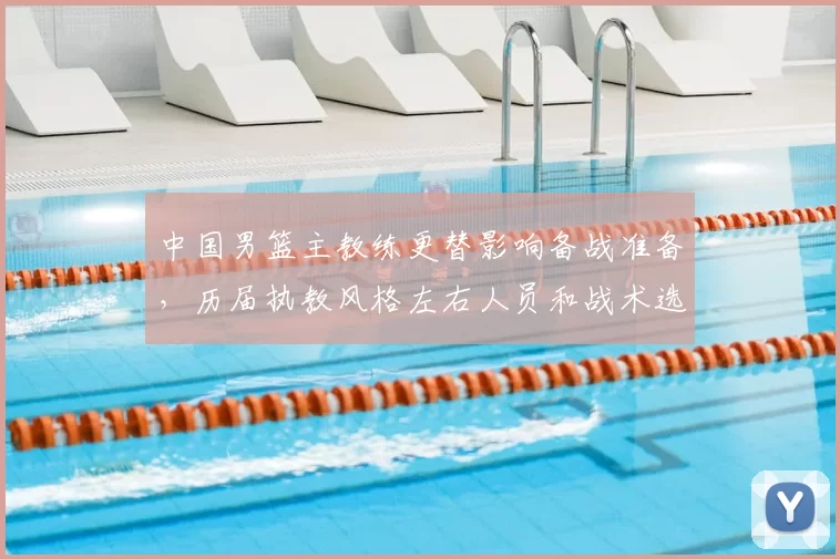 中国男篮主教练更替影响备战准备，历届执教风格左右人员和战术选择
