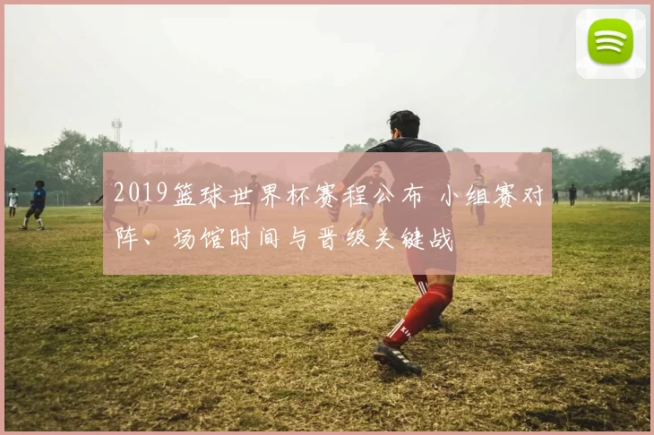2019篮球世界杯赛程公布 小组赛对阵、场馆时间与晋级关键战