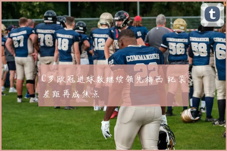 C罗欧冠进球数继续领先梅西 纪录差距再成焦点