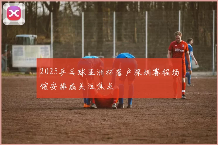 2025乒乓球亚洲杯落户深圳赛程场馆安排成关注焦点