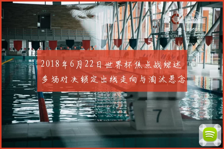 2018年6月22日世界杯焦点战综述 多场对决锁定出线走向与淘汰悬念