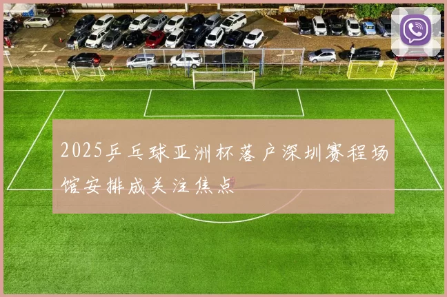 2025乒乓球亚洲杯落户深圳赛程场馆安排成关注焦点