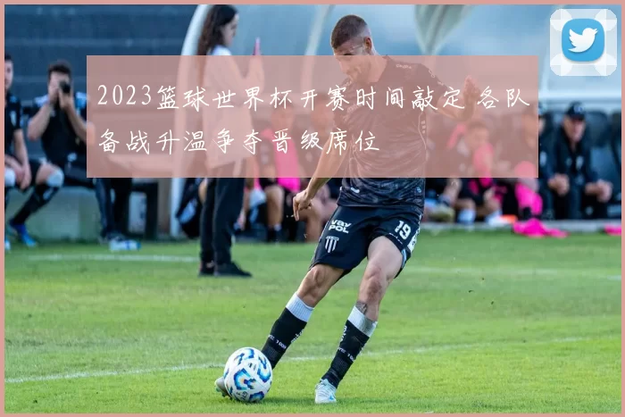 2023篮球世界杯开赛时间敲定 各队备战升温争夺晋级席位