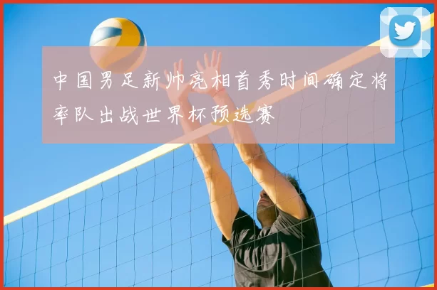 中国男足新帅亮相首秀时间确定将率队出战世界杯预选赛