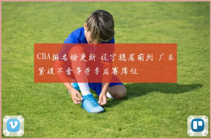 CBA排名榜更新 辽宁稳居前列 广东紧追不舍争夺季后赛席位