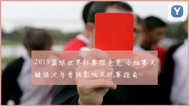 2019篮球世界杯赛程全览 小组赛关键场次与晋级影响及观赛指南