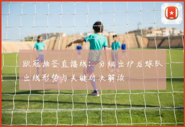 欧冠抽签直播线：分组出炉后球队出线形势与关键对决解读