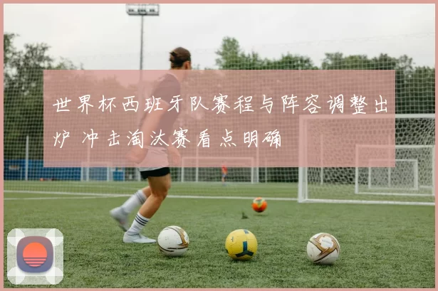 世界杯西班牙队赛程与阵容调整出炉 冲击淘汰赛看点明确