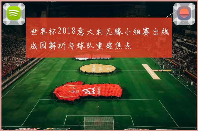 世界杯2018意大利无缘小组赛出线成因解析与球队重建焦点