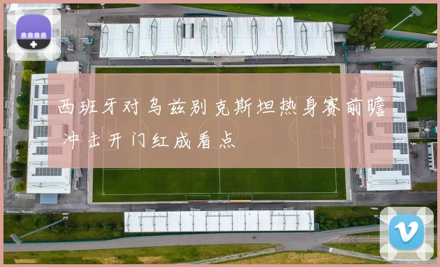 西班牙对乌兹别克斯坦热身赛前瞻 冲击开门红成看点