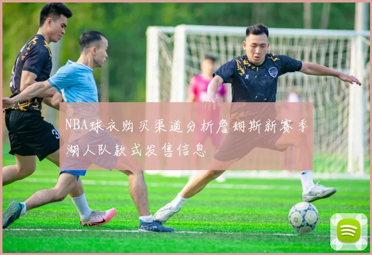NBA球衣购买渠道分析詹姆斯新赛季湖人队款式发售信息