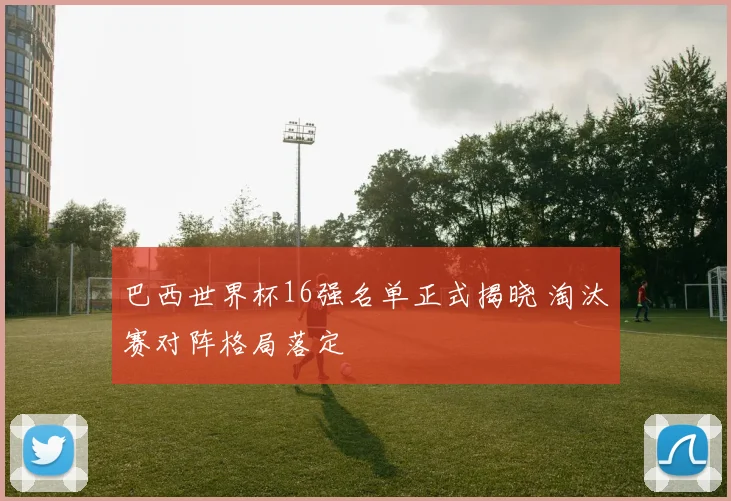 巴西世界杯16强名单正式揭晓 淘汰赛对阵格局落定