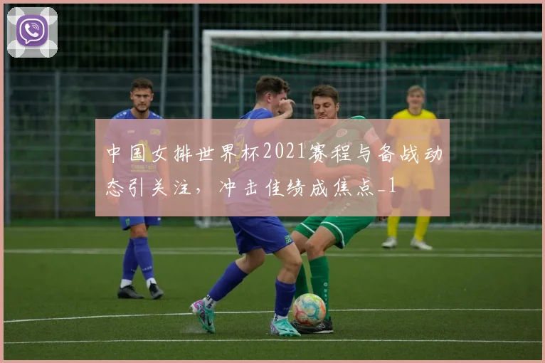 中国女排世界杯2021赛程与备战动态引关注,冲击佳绩成焦点_1