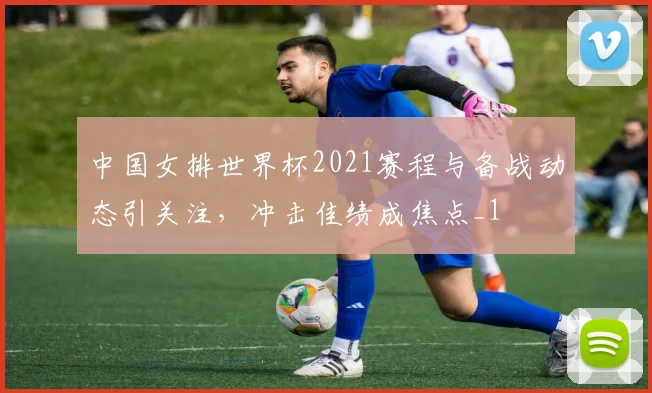 中国女排世界杯2021赛程与备战动态引关注,冲击佳绩成焦点_1